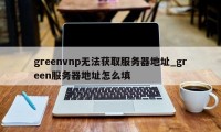 greenvnp无法获取服务器地址_green服务器地址怎么填