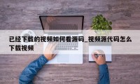 已经下载的视频如何看源码_视频源代码怎么下载视频