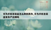 华为手机包装盒怎么辨别真伪_华为手机包装盒有生产日期吗