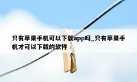 只有苹果手机可以下载app吗_只有苹果手机才可以下载的软件