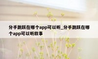 分手跳跃在哪个app可以听_分手跳跃在哪个app可以听故事