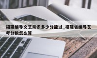 福建编导文艺常识多少分能过_福建省编导艺考分数怎么算