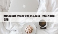 源码编辑器电脑版音乐怎么编辑_电脑上编辑音乐