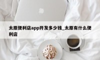 太原便利店app开发多少钱_太原有什么便利店