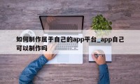 如何制作属于自己的app平台_app自己可以制作吗