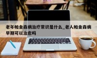 老年帕金森病治疗常识是什么_老人帕金森病早期可以治愈吗