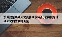 公共娱乐场所火灾具有以下特点_公共娱乐场所火灾的主要特点是