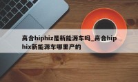 高合hiphiz是新能源车吗_高合hiphix新能源车哪里产的