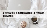 北京到海南新能源车自驾游攻略_北京到海南自驾游线路