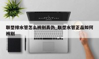 联塑排水管怎么辨别真伪_联塑水管正品如何辨别