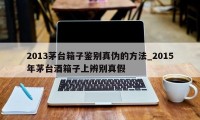 2013茅台箱子鉴别真伪的方法_2015年茅台酒箱子上辨别真假