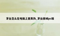 茅台怎么在电脑上查真伪_茅台商城pc端