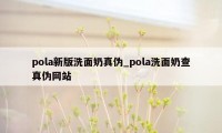 pola新版洗面奶真伪_pola洗面奶查真伪网站