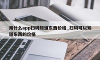 用什么app扫码知道东西价格_扫码可以知道东西的价格