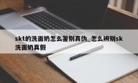 skt的洗面奶怎么鉴别真伪_怎么辨别sk洗面奶真假