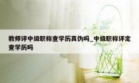 教师评中级职称查学历真伪吗_中级职称评定查学历吗