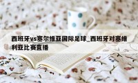 西班牙vs塞尔维亚国际足球_西班牙对塞维利亚比赛直播