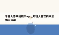 年轻人喜欢的娱乐app_年轻人喜欢的娱乐休闲活动