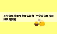 小学文化常识考察什么能力_小学生文化常识知识竞赛题