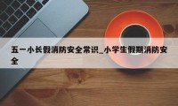 五一小长假消防安全常识_小学生假期消防安全